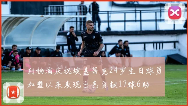 利物浦庆祝埃基蒂克24岁生日球员加盟以来表现出色贡献17球6助