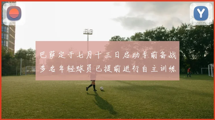 巴萨定于七月十三日启动季前备战多名年轻球员已提前进行自主训练