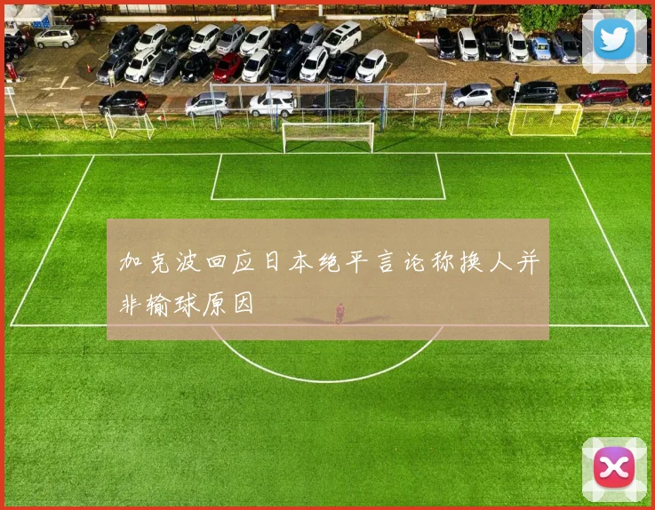 加克波回应日本绝平言论称换人并非输球原因