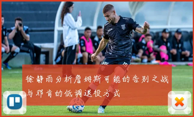 徐静雨分析詹姆斯可能的告别之战与邓肯的低调退役方式