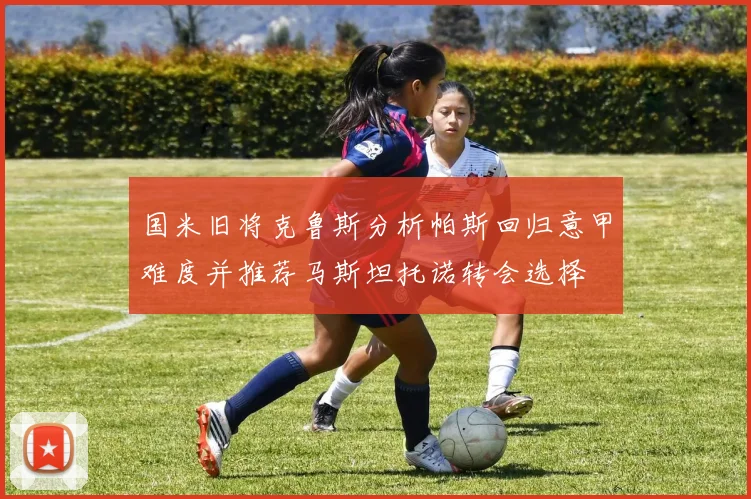 国米旧将克鲁斯分析帕斯回归意甲难度并推荐马斯坦托诺转会选择