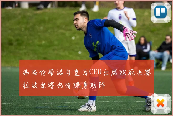 弗洛伦蒂诺与皇马CEO出席欧冠决赛拉波尔塔也将现身助阵