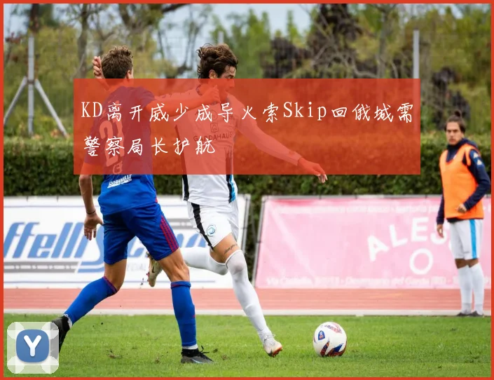 KD离开威少成导火索Skip回俄城需警察局长护航