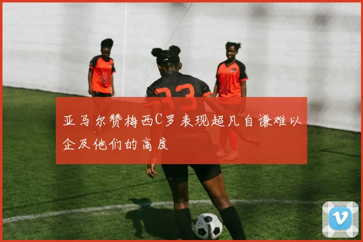 亚马尔赞梅西C罗表现超凡自谦难以企及他们的高度