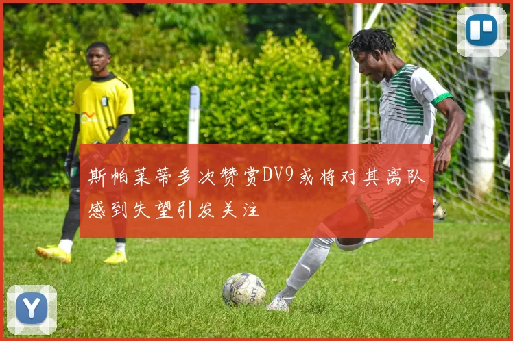 斯帕莱蒂多次赞赏DV9或将对其离队感到失望引发关注