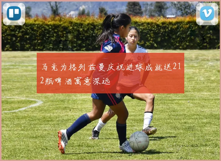 马竞为格列兹曼庆祝进球成就送212瓶啤酒寓意深远