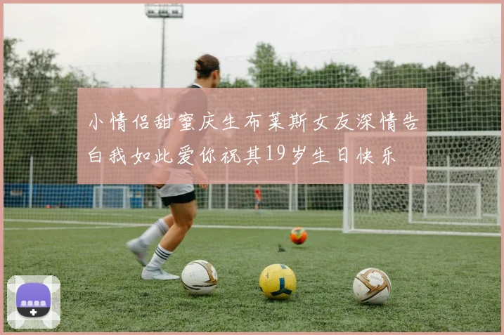小情侣甜蜜庆生布莱斯女友深情告白我如此爱你祝其19岁生日快乐