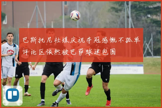 巴斯托尼社媒庆祝夺冠感慨不孤单评论区依然被巴萨球迷包围