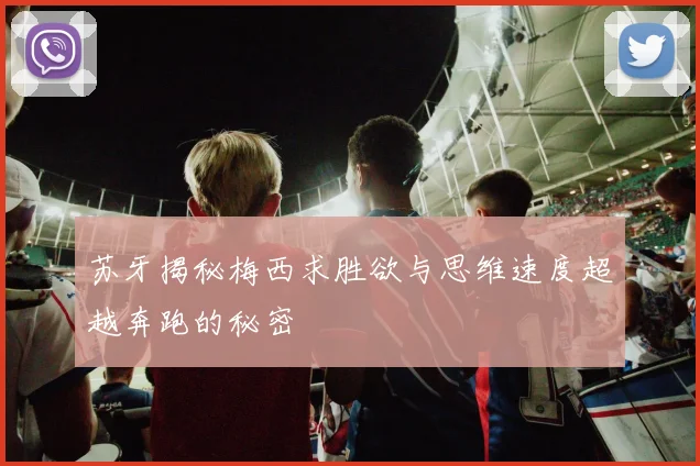 苏牙揭秘梅西求胜欲与思维速度超越奔跑的秘密