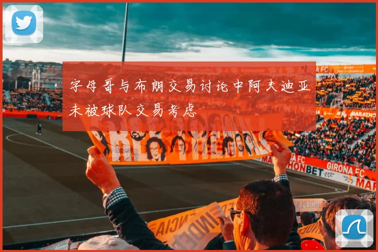 字母哥与布朗交易讨论中阿夫迪亚未被球队交易考虑